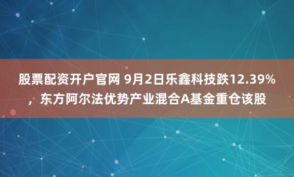 股票配资开户官网 9月2日乐鑫科技跌12.39%，东方阿尔法优势产业混合A基金重仓该股