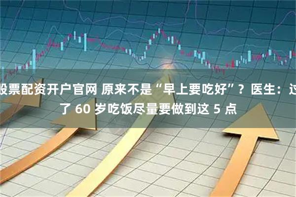 股票配资开户官网 原来不是“早上要吃好”？医生：过了 60 岁吃饭尽量要做到这 5 点