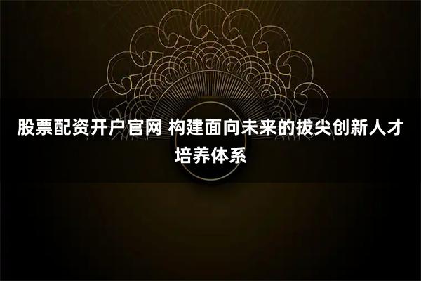 股票配资开户官网 构建面向未来的拔尖创新人才培养体系