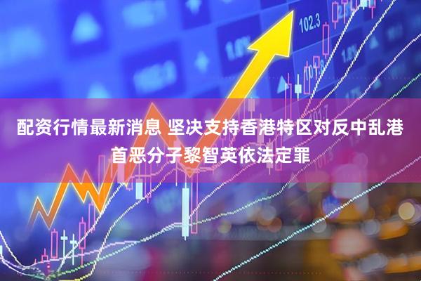 配资行情最新消息 坚决支持香港特区对反中乱港首恶分子黎智英依法定罪