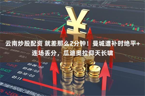 云南炒股配资 就差那么2分钟！曼城遭补时绝平+连场丢分，瓜迪奥拉仰天长啸