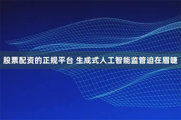 股票配资的正规平台 生成式人工智能监管迫在眉睫
