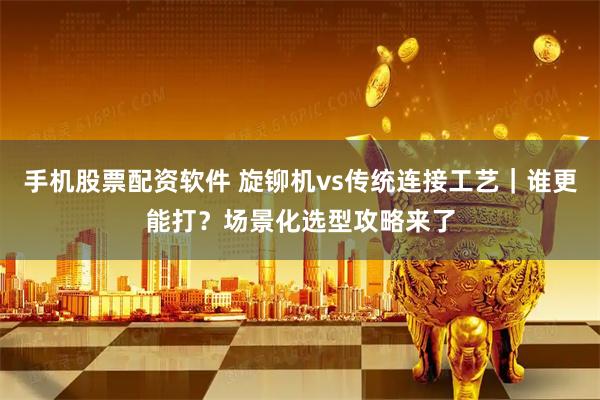 手机股票配资软件 旋铆机vs传统连接工艺｜谁更能打？场景化选型攻略来了