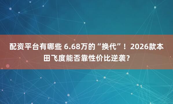 配资平台有哪些 6.68万的“换代”！2026款本田飞度能否靠性价比逆袭？