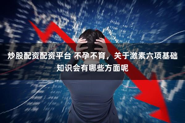 炒股配资配资平台 不孕不育，关于激素六项基础知识会有哪些方面呢