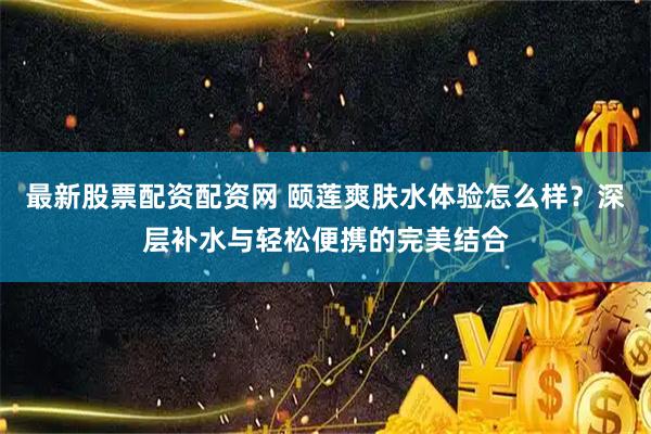 最新股票配资配资网 颐莲爽肤水体验怎么样？深层补水与轻松便携的完美结合