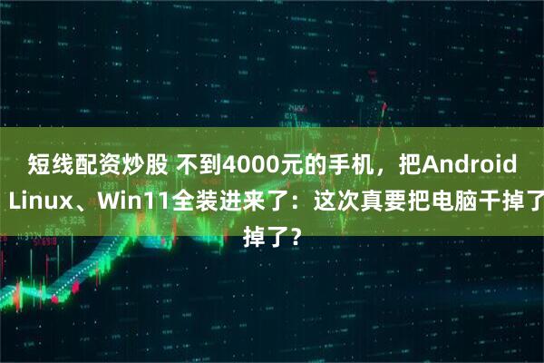 短线配资炒股 不到4000元的手机，把Android、Linux、Win11全装进来了：这次真要把电脑干掉了？