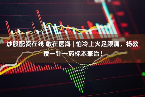 炒股配资在线 敏在医海 | 怕冷上火足跟痛，杨教授一针一药标本兼治！