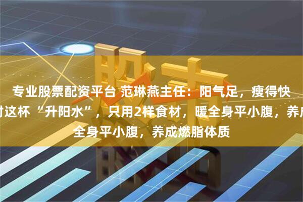 专业股票配资平台 范琳燕主任：阳气足，瘦得快！冬天喝对这杯 “升阳水”，只用2样食材，暖全身平小腹，养成燃脂体质