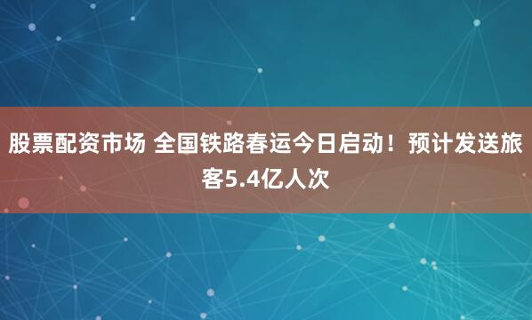 股票配资市场 全国铁路春运今日启动！预计发送旅客5.4亿人次