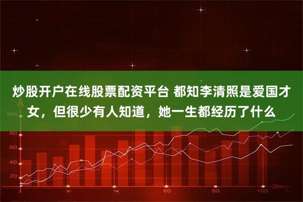 炒股开户在线股票配资平台 都知李清照是爱国才女，但很少有人知道，她一生都经历了什么