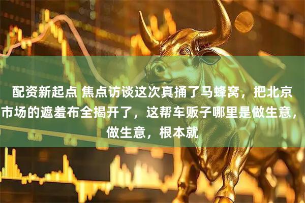 配资新起点 焦点访谈这次真捅了马蜂窝，把北京二手车市场的遮羞布全揭开了，这帮车贩子哪里是做生意，根本就