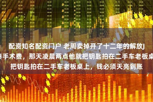配资知名配资门户 老周卖掉开了十二年的解放J6，只为给继女丫丫凑手术费，那天凌晨两点他就把钥匙拍在二手车老板桌上，钱必须天亮到账