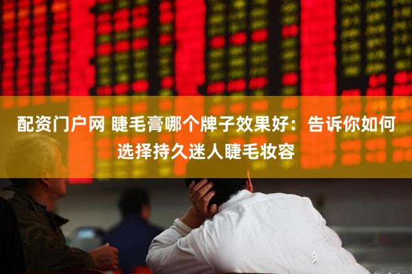 配资门户网 睫毛膏哪个牌子效果好：告诉你如何选择持久迷人睫毛妆容