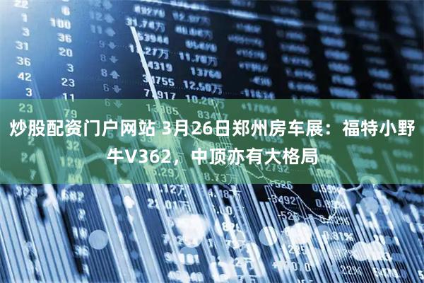 炒股配资门户网站 3月26日郑州房车展：福特小野牛V362，中顶亦有大格局