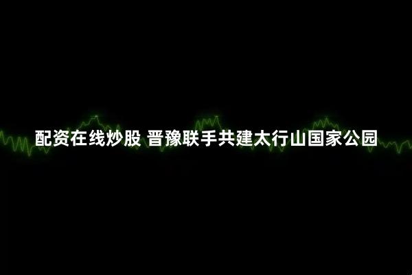 配资在线炒股 晋豫联手共建太行山国家公园
