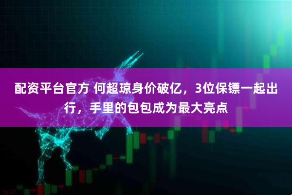 配资平台官方 何超琼身价破亿，3位保镖一起出行，手里的包包成为最大亮点
