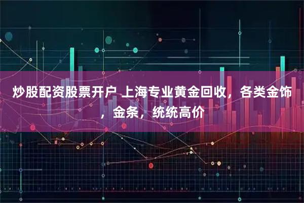 炒股配资股票开户 上海专业黄金回收，各类金饰，金条，统统高价