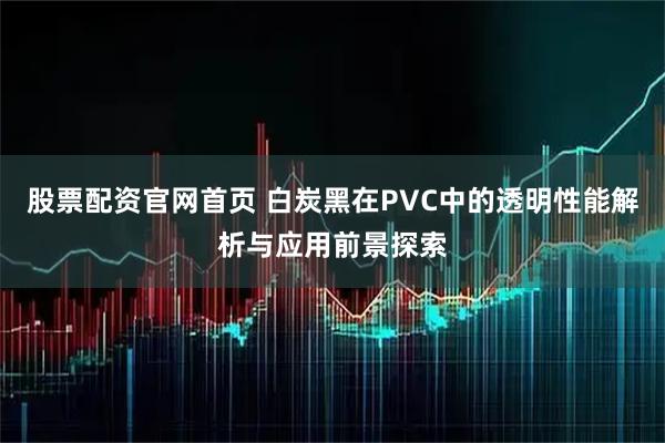股票配资官网首页 白炭黑在PVC中的透明性能解析与应用前景探索