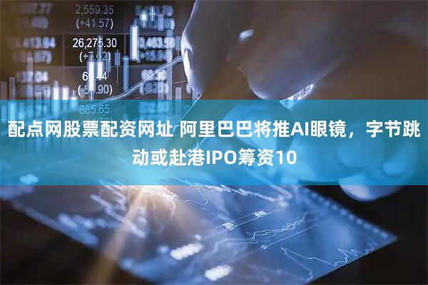 配点网股票配资网址 阿里巴巴将推AI眼镜，字节跳动或赴港IPO筹资10