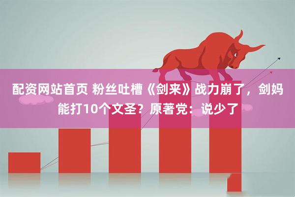 配资网站首页 粉丝吐槽《剑来》战力崩了，剑妈能打10个文圣？原著党：说少了