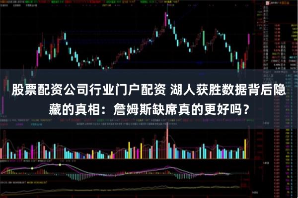 股票配资公司行业门户配资 湖人获胜数据背后隐藏的真相：詹姆斯缺席真的更好吗？