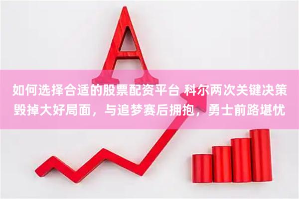 如何选择合适的股票配资平台 科尔两次关键决策毁掉大好局面，与追梦赛后拥抱，勇士前路堪忧