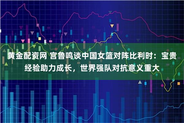 黄金配资网 宫鲁鸣谈中国女篮对阵比利时：宝贵经验助力成长，世界强队对抗意义重大