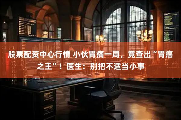 股票配资中心行情 小伙胃痛一周，竟查出“胃癌之王”！医生：别把不适当小事
