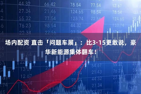 场内配资 直击「问题车展」：比3·15更敢说，豪华新能源集体翻车！