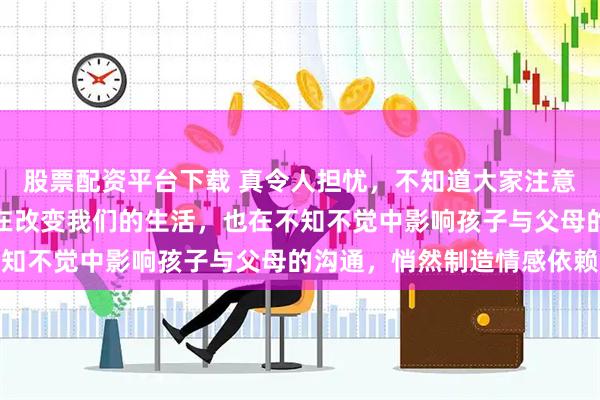 股票配资平台下载 真令人担忧，不知道大家注意到没有，人工智能不仅在改变我们的生活，也在不知不觉中影响孩子与父母的沟通，悄然制造情感依赖