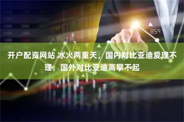 开户配资网站 冰火两重天，国内对比亚迪爱理不理，国外对比亚迪高攀不起