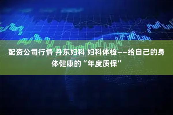 配资公司行情 丹东妇科 妇科体检——给自己的身体健康的“年度质保”