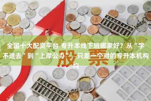 全国十大配资平台 专升本线下班哪家好？从“学不进去”到“上岸公办”，只差一个对的专升本机构