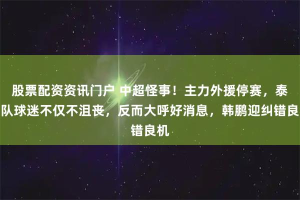 股票配资资讯门户 中超怪事！主力外援停赛，泰山队球迷不仅不沮丧，反而大呼好消息，韩鹏迎纠错良机