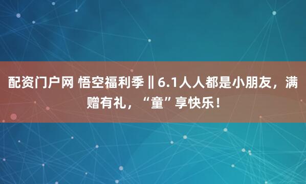 配资门户网 悟空福利季‖6.1人人都是小朋友，满赠有礼，“童”享快乐！
