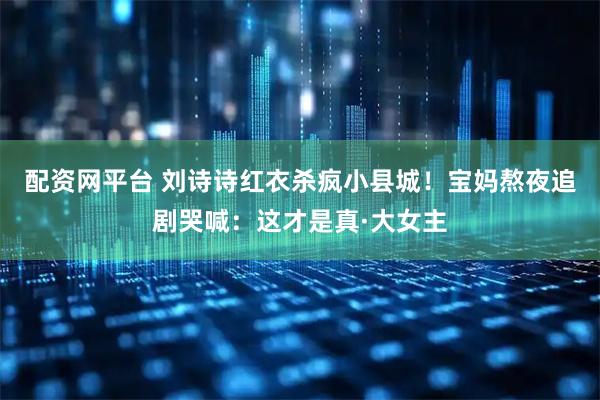配资网平台 刘诗诗红衣杀疯小县城！宝妈熬夜追剧哭喊：这才是真·大女主