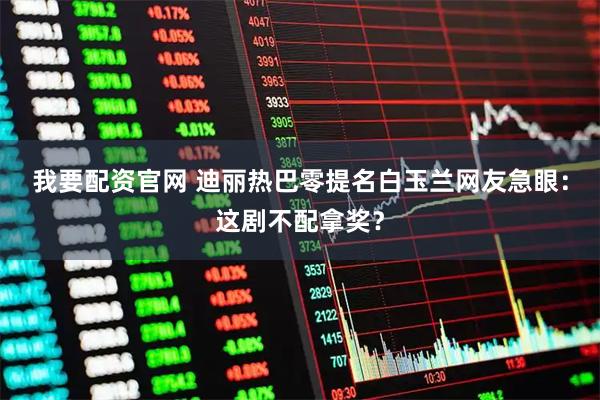 我要配资官网 迪丽热巴零提名白玉兰网友急眼：这剧不配拿奖？