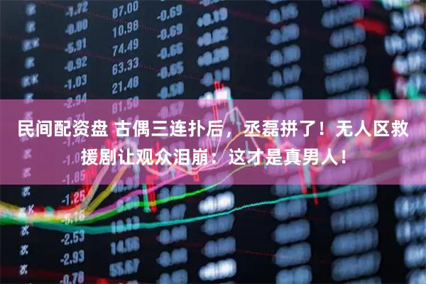 民间配资盘 古偶三连扑后，丞磊拼了！无人区救援剧让观众泪崩：这才是真男人！