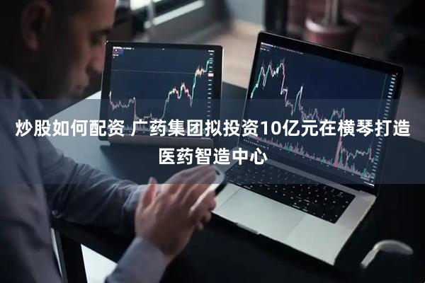 炒股如何配资 广药集团拟投资10亿元在横琴打造医药智造中心